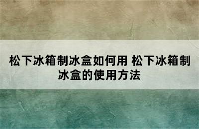 松下冰箱制冰盒如何用 松下冰箱制冰盒的使用方法